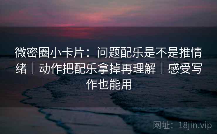 微密圈小卡片：问题配乐是不是推情绪｜动作把配乐拿掉再理解｜感受写作也能用