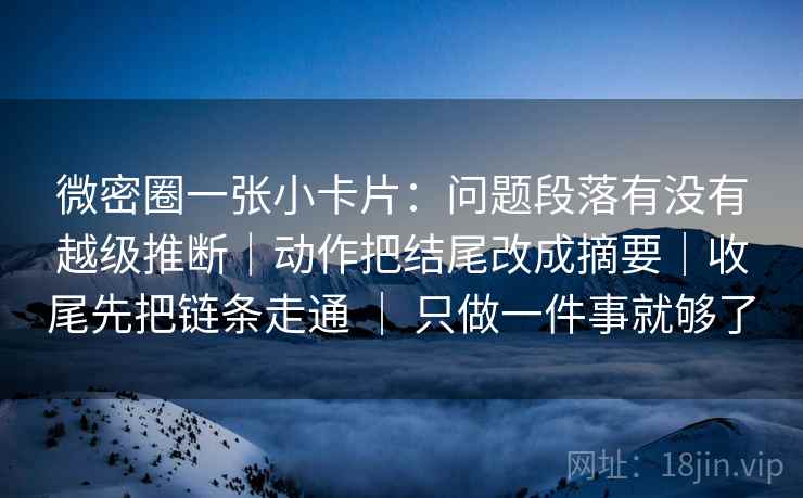 微密圈一张小卡片:问题段落有没有越级推断|动作把结尾改成摘要|收尾先把链条走通 | 只做一件事就够了 微密圈一张小卡片:问题段落有没有越级推断|动作把结尾改成摘要|收尾先把链条走通 | 只做一件事就够了