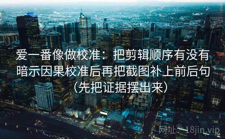 爱一番像做校准：把剪辑顺序有没有暗示因果校准后再把截图补上前后句（先把证据摆出来）