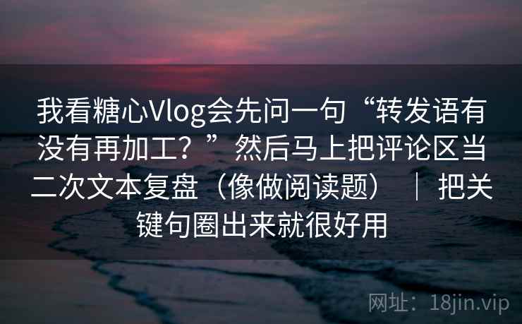 我看糖心Vlog会先问一句“转发语有没有再加工？”然后马上把评论区当二次文本复盘（像做阅读题） ｜ 把关键句圈出来就很好用
