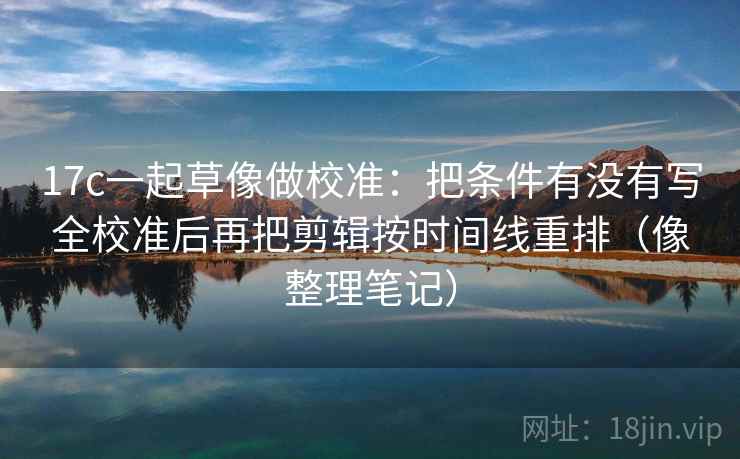 17c一起草像做校准：把条件有没有写全校准后再把剪辑按时间线重排（像整理笔记）
