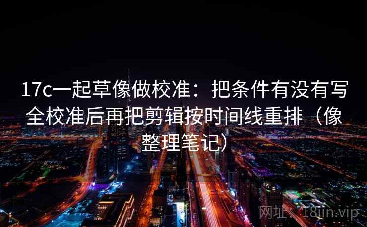 17c一起草像做校准：把条件有没有写全校准后再把剪辑按时间线重排（像整理笔记）