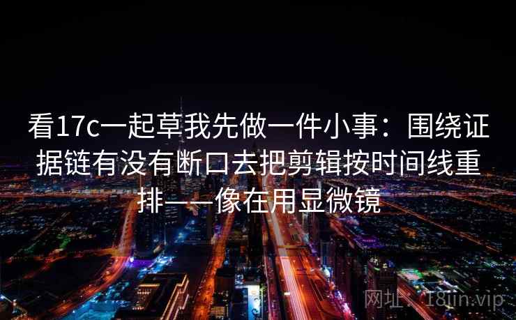看17c一起草我先做一件小事：围绕证据链有没有断口去把剪辑按时间线重排——像在用显微镜